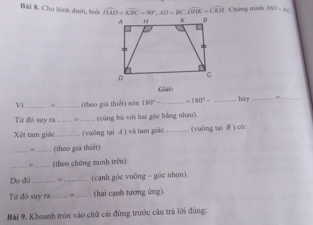 Cho hình dưới, biết widehat HAD=widehat KBC=90°, AD=BC, widehat DHK=widehat CKH. Chứng mình HD=KC
Giải: 
Vì_ =_ (theo giả thiết) nên 180°- _ =180°- _hay _=_ 
Từ đó suy ra _. = …… (cùng bù với hai góc bằng nhau). 
Xét tam giác . . . (vuông tại A ) và tam giác_ (vuông tại B ) có: 
_=…… (theo giả thiết) 
_. = . (theo chứng minh trên) 
Do đó _… = ……… (cạnh góc vuông - góc nhọn). 
Từ đó suy ra …… = …… (hai cạnh tương ứng). 
Bài 9. Khoanh tròn vào chữ cái đứng trước câu trả lời đúng: