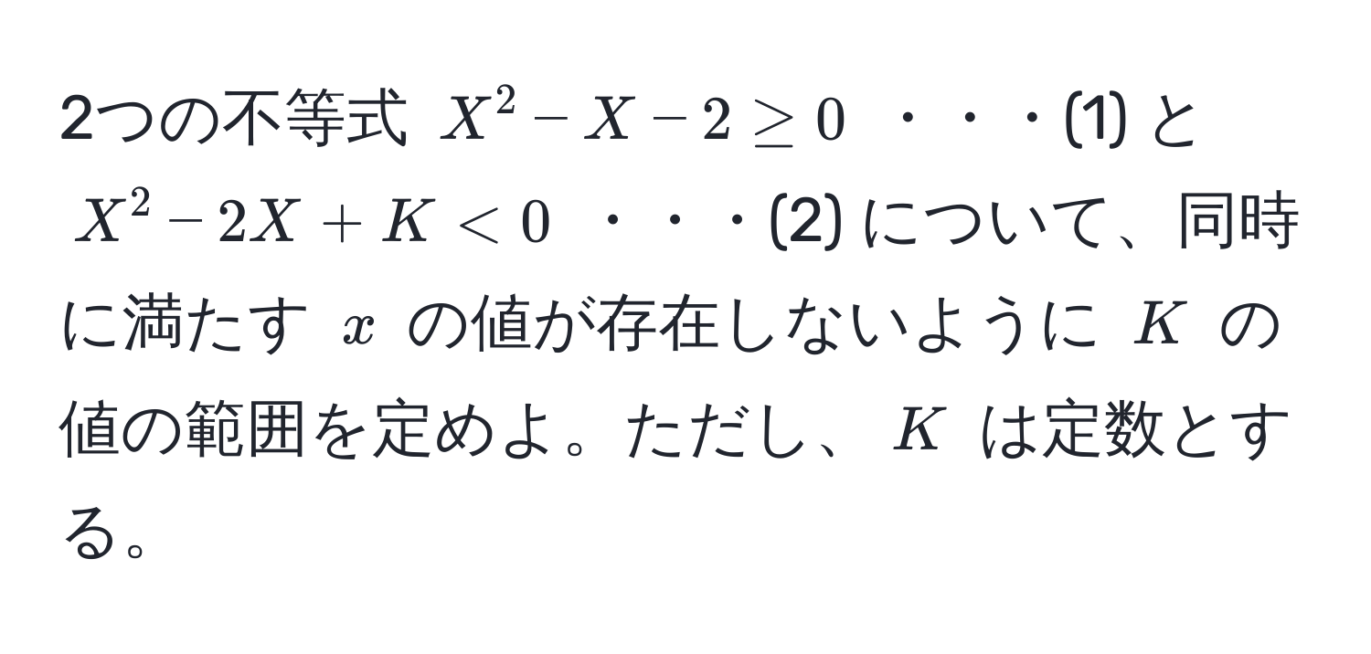 2つの不等式 ( X^2 - X - 2 ≥ 0 ) ・・・(1) と ( X^2 - 2X + K < 0 ) ・・・(2) について、同時に満たす ( x ) の値が存在しないように ( K ) の値の範囲を定めよ。ただし、( K ) は定数とする。