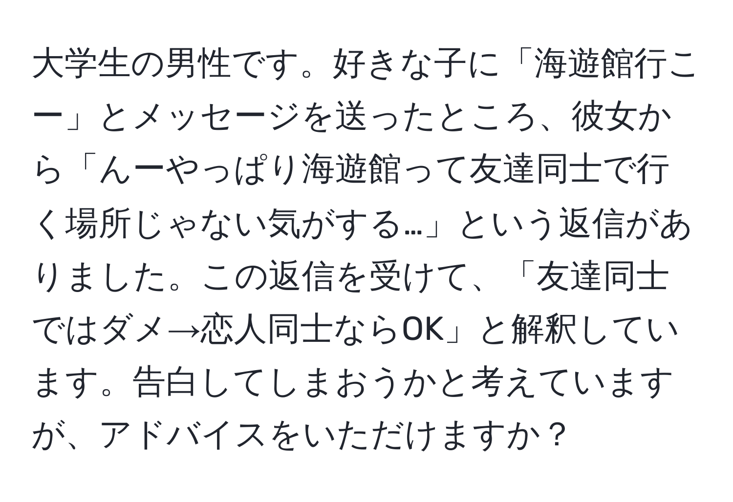 大学生の男性です。好きな子に「海遊館行こー」とメッセージを送ったところ、彼女から「んーやっぱり海遊館って友達同士で行く場所じゃない気がする…」という返信がありました。この返信を受けて、「友達同士ではダメ→恋人同士ならOK」と解釈しています。告白してしまおうかと考えていますが、アドバイスをいただけますか？