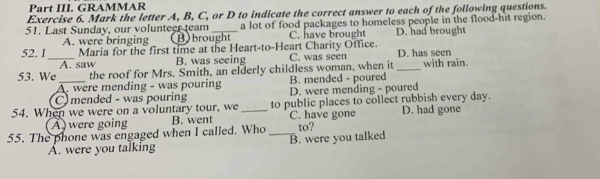 Part III. GRAMMAR
Exercise 6. Mark the letter A, B, C, or D to indicate the correct answer to each of the following questions.
51. Last Sunday, our volunteer team _a lot of food packages to homeless people in the flood-hit region.
A. were bringing B)brought C. have brought D. had brought
52. I_ Maria for the first time at the Heart-to-Heart Charity Office.
A. saw B. was seeing C. was seen D. has seen
53. We _the roof for Mrs. Smith, an elderly childless woman, when it _with rain.
A. were mending - was pouring B. mended - poured
C mended - was pouring D. were mending - poured
54. When we were on a voluntary tour, we_ to public places to collect rubbish every day.
A were going B. went C. have gone D. had gone
55. The phone was engaged when I called. Who_ to?
A. were you talking B. were you talked