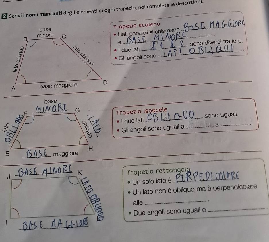 Scrivi i nomi mancanti degli elementi di ogni trapezio, poi completa le descrizioni. 
Trapezio scaleno_ 
I lati paralleli si chiamano 
_. 
e 
_ 
I due lati _sono diversi tra loro. 
Gli angoli sono . 
_ 
Trapezio isoscele 
sono uguali. 
I due lati 
Gli angoli sono uguali a _a_ 
. 
Trapezio rettangolo 
Un solo lato è 
_ 
Un lato non è obliquo ma è perpendicolare 
_ 
alle . 
Due angoli sono uguali e_