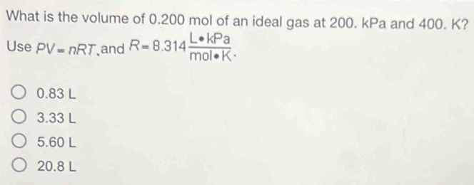 What is the volume of 0.200 mol of an ideal gas at 200. kPa and 400. K?
Use PV=nRT and R=8.314 L· kPa/mol· K·  
0.83 L
3.33 L
5.60 L
20.8 L