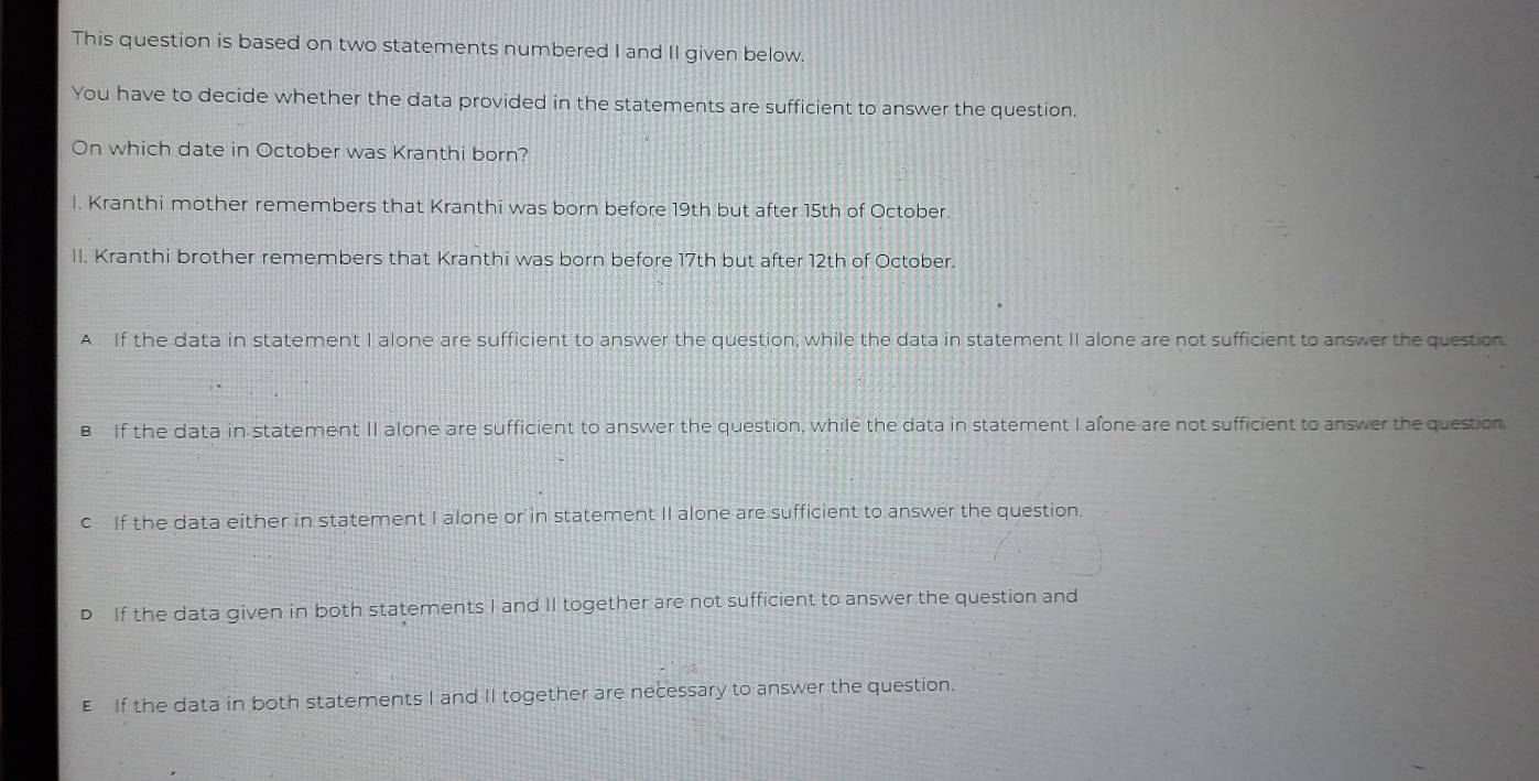 This question is based on two statements numbered I and II given below.
You have to decide whether the data provided in the statements are sufficient to answer the question.
On which date in October was Kranthi born?
I. Kranthi mother remembers that Kranthi was born before 19th but after 15th of October.
II. Kranthi brother remembers that Kranthi was born before 17th but after 12th of October.
A If the data in statement I alone are sufficient to answer the question, while the data in statement II alone are not sufficient to answer the question,
B If the data in statement II alone are sufficient to answer the question, while the data in statement I afone-are not sufficient to answer the question
c If the data either in statement I alone or in statement II alone are sufficient to answer the question.
D If the data given in both statements I and II together are not sufficient to answer the question and
EIf the data in both statements I and II together are necessary to answer the question.