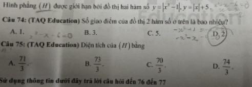 Hình phẳng (H) được giới hạn bởi đồ thị hai hàm số y=|x^2-1|. y=|x|+5. 
Câu 74: (TAQ Education) Số giao điễm của đồ thị 2 hàm số ở trên là bao nhiệu?
A. 1. B. 3. C. 5.
Câu 75: (TAQ Education) Diện tích của (/) bằng
A.  71/3 .  73/3 . C.  70/3 . D.  74/3 . 
B.
Sử dụng thông tin dưới đây trã lời cầu hội đến 76 đến 77