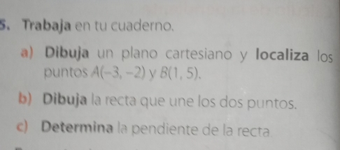 Trabaja en tu cuaderno. 
a) Dibuja un plano cartesiano y Iocaliza los 
puntos A(-3,-2) y B(1,5). 
b) Dibuja la recta que une los dos puntos. 
c) Determina la pendiente de la recta.