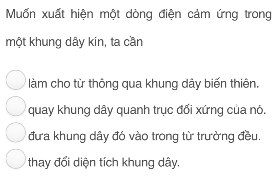 Muốn xuất hiện một dòng điện cảm ứng trong
một khung dây kín, ta cần
làm cho từ thông qua khung dây biến thiên.
quay khung dây quanh trục đối xứng của nó.
đưa khung dây đó vào trong từ trường đều.
thay đổi diện tích khung dây.