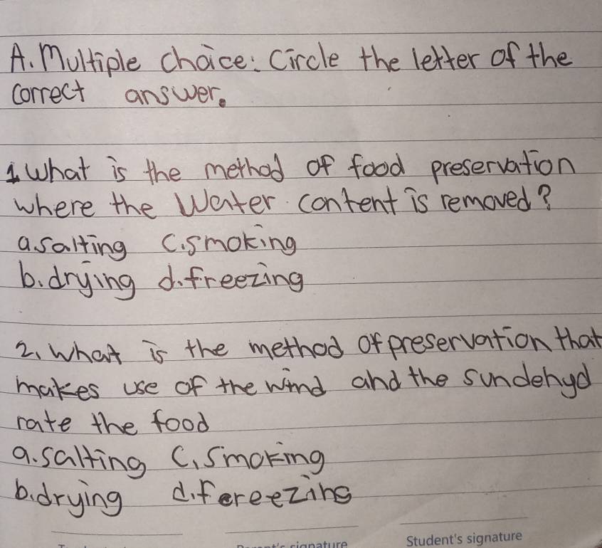 Circle the letter of the
correct answer.
1 What is the method of food preservation
where the Water content is removed?
a salting C. smoking
b. drying d. freezing
2. what is the method of preservation that
makes use of the wind and the sundehyd
rate the food
a. salting C. Smokinmg
_
_
b. drying difereezing
_
_
_
_