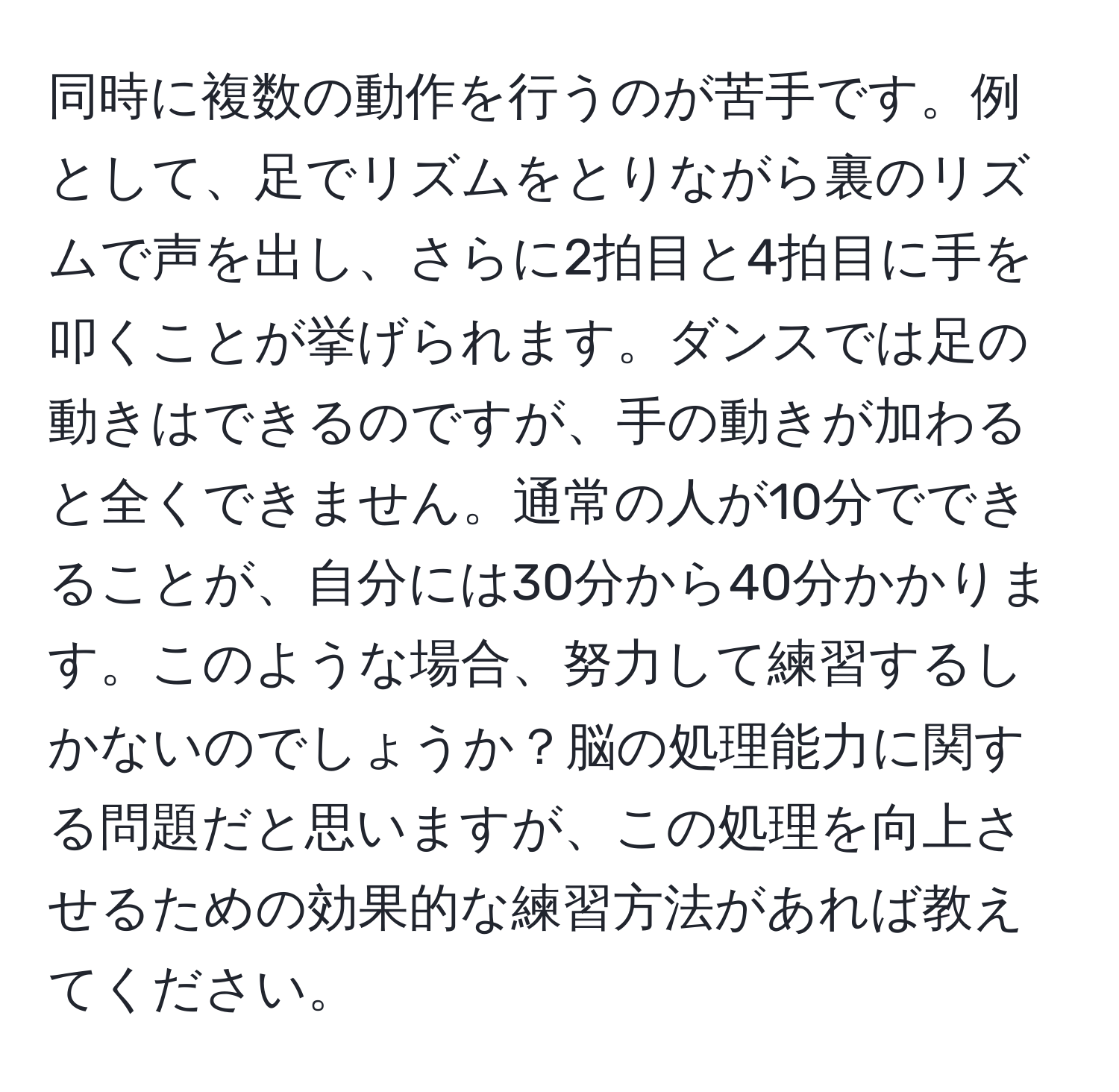 同時に複数の動作を行うのが苦手です。例として、足でリズムをとりながら裏のリズムで声を出し、さらに2拍目と4拍目に手を叩くことが挙げられます。ダンスでは足の動きはできるのですが、手の動きが加わると全くできません。通常の人が10分でできることが、自分には30分から40分かかります。このような場合、努力して練習するしかないのでしょうか？脳の処理能力に関する問題だと思いますが、この処理を向上させるための効果的な練習方法があれば教えてください。