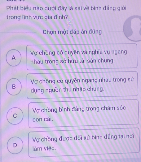 Phát biểu nào dưới đây là sai về bình đẳng giới
trong lĩnh vực gia đình?
Chọn một đáp án đúng
Vợ chồng có quyền và nghĩa vụ ngang
A nhau trong sở hữu tài sản chung.
Vợ chồng có quyền ngang nhau trong sử
B dụng nguồn thu nhập chung.
Vợ chồng bình đẳng trong chăm sóc
C con cái.
Vợ chồng được đối xử bình đẳng tại nơi
D làm việc.