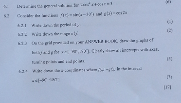 6.1 Determine the general solution for 2cos^2x+cos x=3 (6) 
6.2 Consider the functions f(x)=sin (x-30°) and g(x)=cos 2x
6.2.1 Write down the period of g. (1) 
6.2.2 Write down the range of C (2) 
6.2.3 On the grid provided on your ANSWER BOOK, draw the graphs of 
both f and g for x∈ [-90°;180°]. Clearly show all intercepts with axes, 
(5) 
turning points and end points. 
6.2.4 Write down the x-coordinates where f(x)-g(x) in the interval 
(3)
x∈ [-90°:180°]
[17]