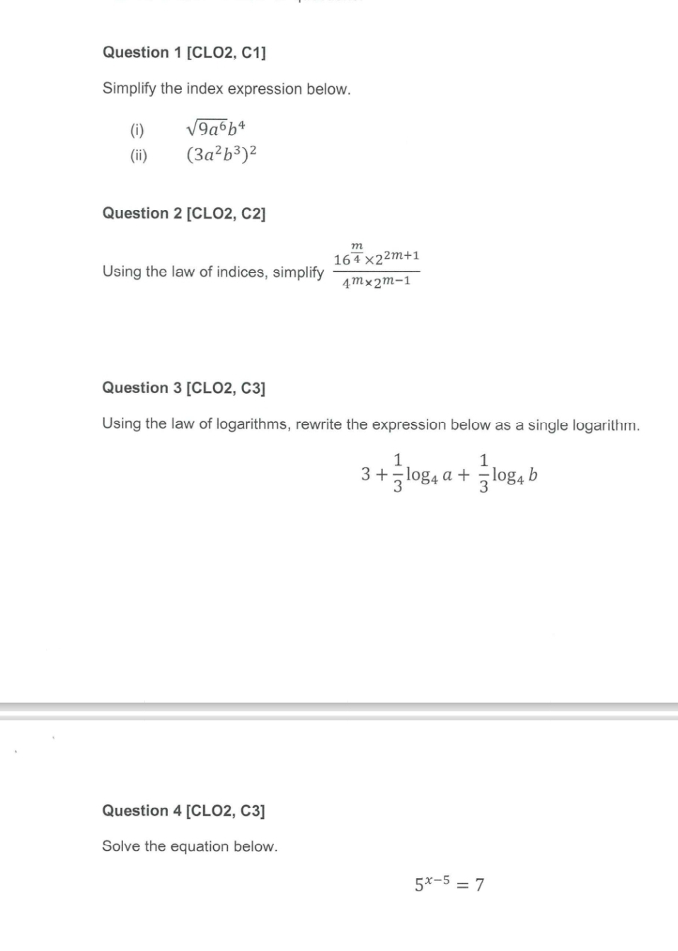 [CLO2, C1] 
Simplify the index expression below. 
(i) sqrt(9a^6)b^4
(ii) (3a^2b^3)^2
Question 2[CLO2,C2] 
Using the law of indices, simplify frac 16^(frac m)4* 2^(2m+1)4^m* 2^(m-1)
Question 3 [CLO2, C3] 
Using the law of logarithms, rewrite the expression below as a single logarithm.
3+ 1/3 log _4a+ 1/3 log _4b
Question 4 [CLO2, C3] 
Solve the equation below.
5^(x-5)=7