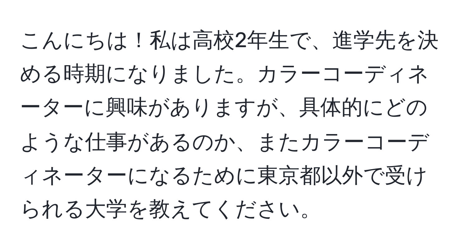 こんにちは！私は高校2年生で、進学先を決める時期になりました。カラーコーディネーターに興味がありますが、具体的にどのような仕事があるのか、またカラーコーディネーターになるために東京都以外で受けられる大学を教えてください。