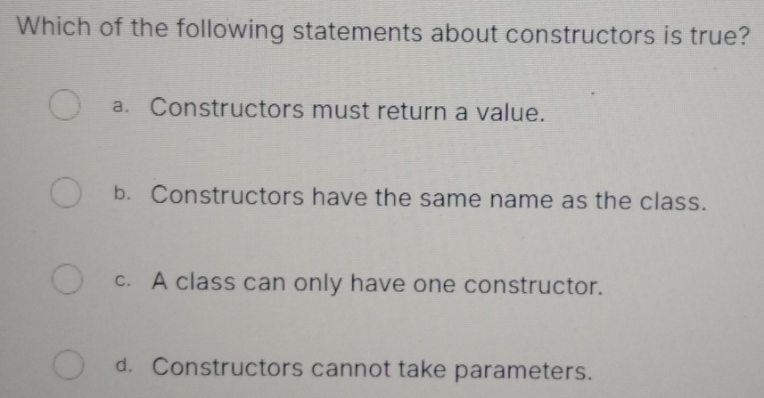 Which of the following statements about constructors is true?
a. Constructors must return a value.
b. Constructors have the same name as the class.
c. A class can only have one constructor.
d. Constructors cannot take parameters.