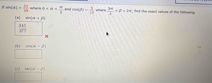 If sin (alpha )= 21/29  where 0 and cos (beta )= 5/13  where  3π /2  <2π , find the exact values of the following. 
(a) sin (alpha +beta )
 345/377 
(b) cos (alpha -beta )
(c) tan (alpha -beta )
PMNK>