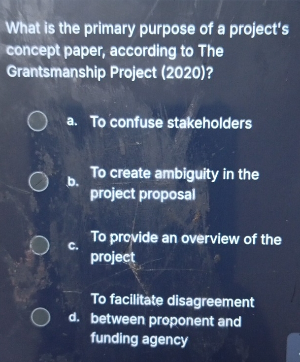 What is the primary purpose of a project's
concept paper, according to The
Grantsmanship Project (2020)?
a. To confuse stakeholders
b. To create ambiguity in the
project proposal
C. To provide an overview of the
project
To facilitate disagreement
d. between proponent and
funding agency