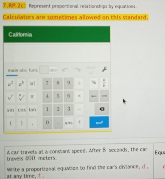 RP.2c: Represent proportional relationships by equations.
Calculators are sometimes allowed on this standard.
A car travels at a constant speed. After 8 seconds, the car
travels 400 meters. Equ
Write a proportional equation to find the car's distance, d , C
at any time, t .