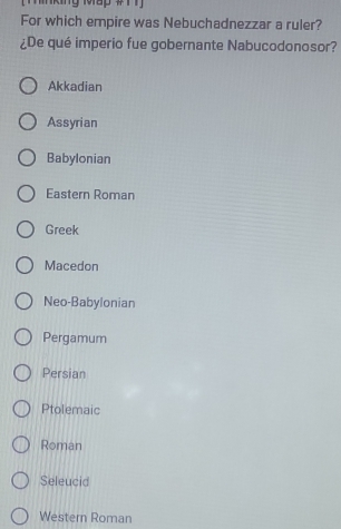 For which empire was Nebuchadnezzar a ruler?
¿De qué imperio fue gobernante Nabucodonosor?
Akkadian
Assyrian
Babylonian
Eastern Roman
Greek
Macedon
Neo-Babylonian
Pergamum
Persian
Ptolemaic
Roman
Seleucid
Western Roman