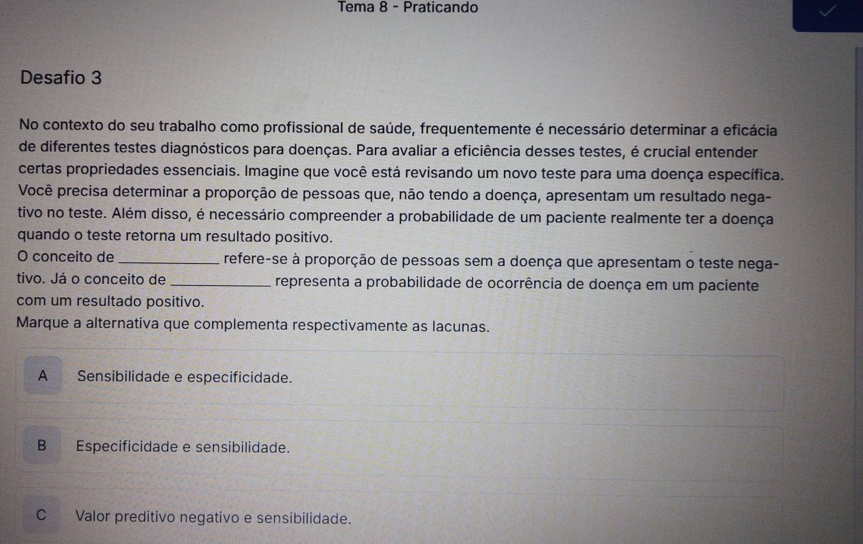 Tema 8 - Praticando
Desafio 3
No contexto do seu trabalho como profissional de saúde, frequentemente é necessário determinar a eficácia
de diferentes testes diagnósticos para doenças. Para avaliar a eficiência desses testes, é crucial entender
certas propriedades essenciais. Imagine que você está revisando um novo teste para uma doença específica.
Você precisa determinar a proporção de pessoas que, não tendo a doença, apresentam um resultado nega-
tivo no teste. Além disso, é necessário compreender a probabilidade de um paciente realmente ter a doença
quando o teste retorna um resultado positivo.
O conceito de _refere-se à proporção de pessoas sem a doença que apresentam o teste nega-
tivo. Já o conceito de _representa a probabilidade de ocorrência de doença em um paciente
com um resultado positivo.
Marque a alternativa que complementa respectivamente as lacunas.
A Sensibilidade e especificidade.
B Especificidade e sensibilidade.
C Valor preditivo negativo e sensibilidade.