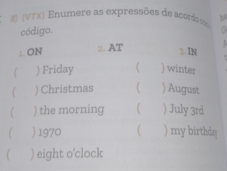 (VTX) Enumere as expressões de acordo com ha 
código. G 
1. ON 2. AT 
A 
3. IN 
( 
( ) Friday ) winter 
 ) Christmas ( ) August 
) the morning  ) July 3rd 
) 1970  ) my birthday 
 ) eight o’clock