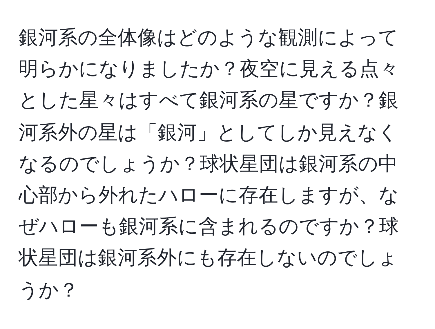 銀河系の全体像はどのような観測によって明らかになりましたか？夜空に見える点々とした星々はすべて銀河系の星ですか？銀河系外の星は「銀河」としてしか見えなくなるのでしょうか？球状星団は銀河系の中心部から外れたハローに存在しますが、なぜハローも銀河系に含まれるのですか？球状星団は銀河系外にも存在しないのでしょうか？