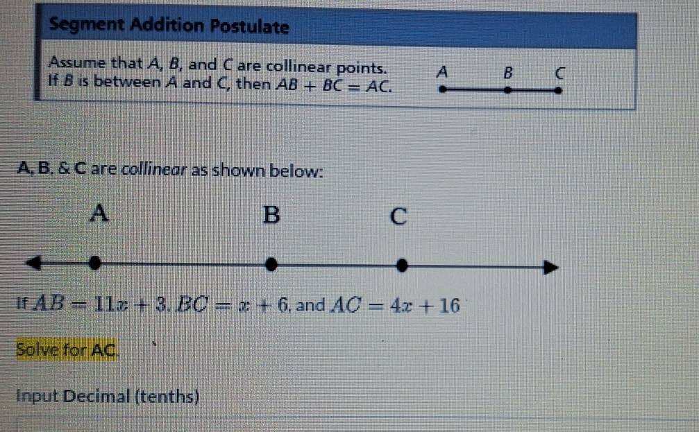 Segment Addition Postulate 
Assume that A, B, and C are collinear points. A B C
If B is between A and C, then AB+BC=AC.
A, B, & C are collinear as shown below:
A
B
C 
If AB=11x+3. BC=x+6 , and AC=4x+16
Solve for AC. 
Input Decimal (tenths)