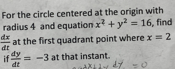 For the circle centered at the origin with 
radius 4 and equation x^2+y^2=16 , find
 dx/dt  at the first quadrant point where x=2
if  dy/dt =-3 at that instant.