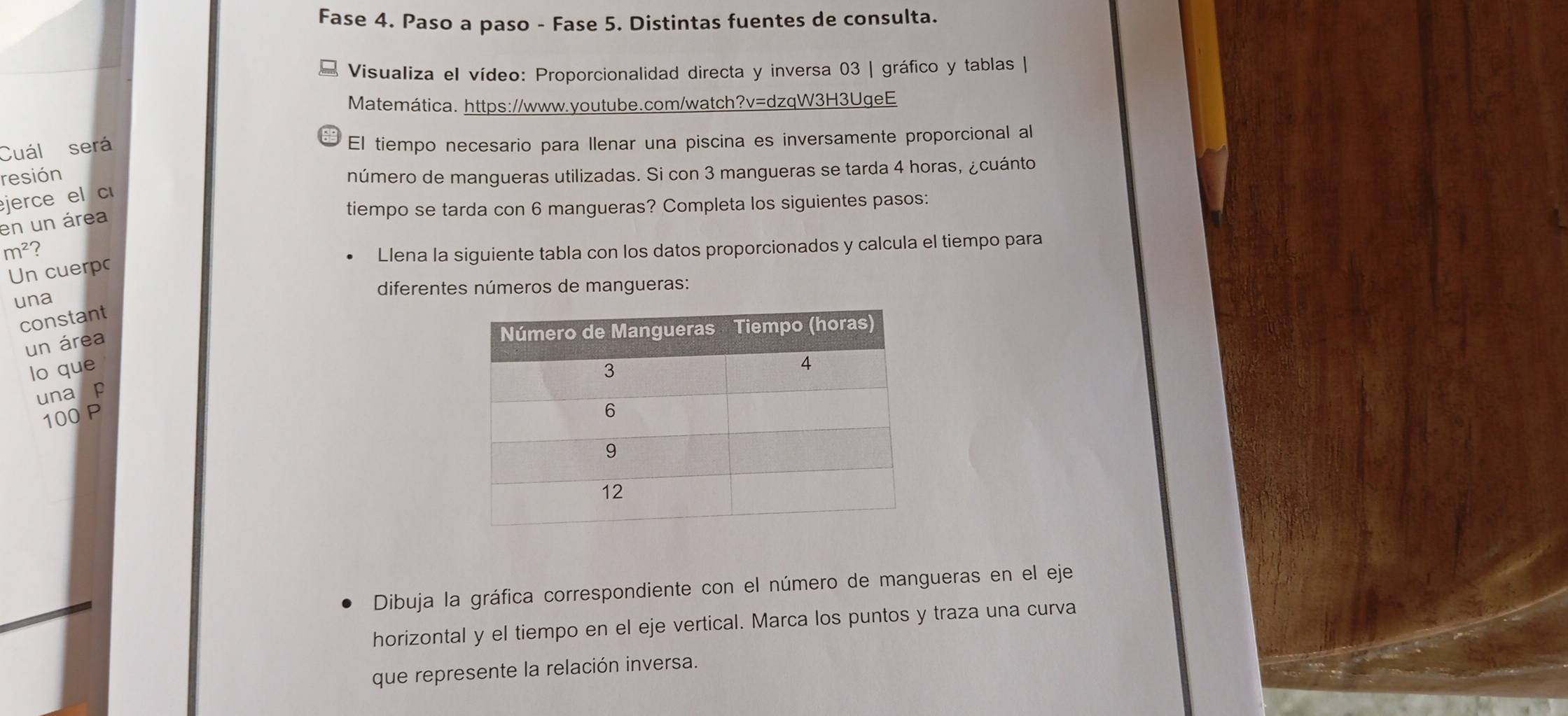 Fase 4. Paso a paso - Fase 5. Distintas fuentes de consulta. 
Visualiza el vídeo: Proporcionalidad directa y inversa 03 | gráfico y tablas | 
Matemática. https://www.youtube.com/watch?v=dzqW3H3UgeE 
Cuál será 
El tiempo necesario para Ilenar una piscina es inversamente proporcional al 
resión número de mangueras utilizadas. Si con 3 mangueras se tarda 4 horas, ¿cuánto 
jerce el c 
tiempo se tarda con 6 mangueras? Completa los siguientes pasos: 
en un área
m^2 Llena la siguiente tabla con los datos proporcionados y calcula el tiempo para 
Un cuerp 
diferentes números de mangueras: 
una 
constant 
un área 
lo que 
una p
100 P 
Dibuja la gráfica correspondiente con el número de mangueras en el eje 
horizontal y el tiempo en el eje vertical. Marca los puntos y traza una curva 
que represente la relación inversa.