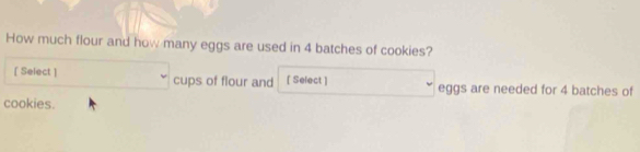 How much flour and how many eggs are used in 4 batches of cookies? 
[ Select ] cups of flour and [ Select ] eggs are needed for 4 batches of 
cookies.