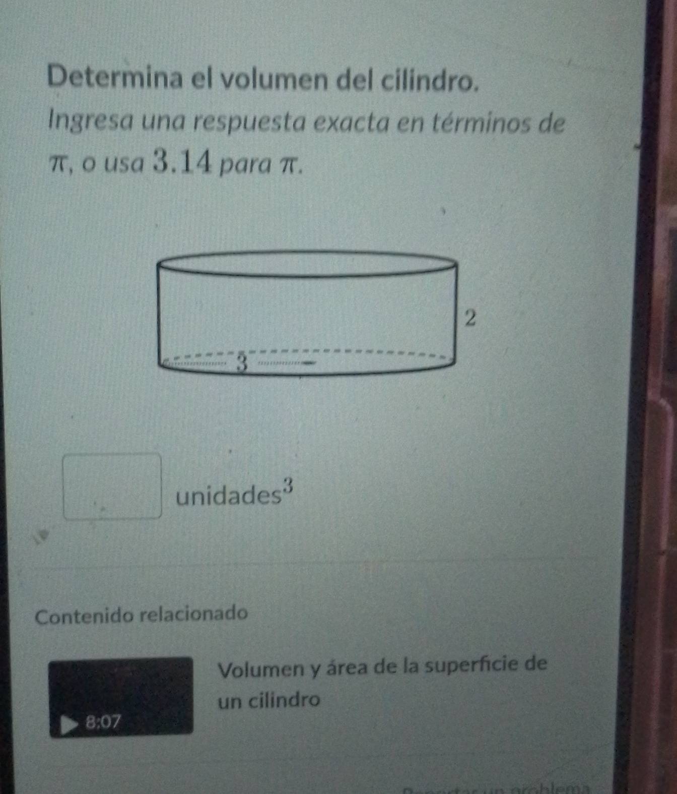 Determina el volumen del cilindro. 
Ingresa una respuesta exacta en términos de
π, o usa 3.14 para π. 
unidades³ 
Contenido relacionado 
Volumen y área de la superfície de 
un cilindro
8:07