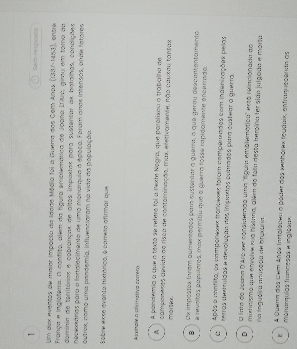 Sem resposta
Um dos eventos de maior impacto da Idade Média foi a Guerra dos Cem Anos (1337-1453) , entre
França e Inglaterra. O conflito, além da figura emblemática de Joana D'Arc, girou em torno do
domínio de territórios e cobranças de altos impostos para sustentar as batalhas, condições
necessárias para o fortalecimento de uma monarquia à época. Foram anos intensos, onde fatores
outros, como uma pandemia, influenciaram na vida da população.
Sobre esse evento histórico, é correto afirmar que
Assínale a afirmativa correta
A A pandemia a que o texto se refere foi a Peste Negra, que paralisou o trabalho de
camponeses devido ao risco de contaminação, mas, efetivamente, não causou tantas
mortes.
B Os impostos foram aumentados para sustentar a guerra, o que gerou descontentamento
e revoltas populares, mas permitiu que a guerra fosse rapidamente encerrada.
C Após o conflito, os camponeses franceses foram compensados com indenizações pelas
terras destruídas e devolução dos impostos cobrados para custear a guerra.
D O fato de Joana D'Arc ser considerada uma "figura emblemática" está relacionado ao
misticismo que envolve sua história, além do fato desta heroína ter sido julgada e morta
na fogueira acusada de bruxaria.
E A Guerra dos Cem Anos fortaleceu o poder dos senhores feudais, enfraquecendo as
monarquias francesas e inglesas.