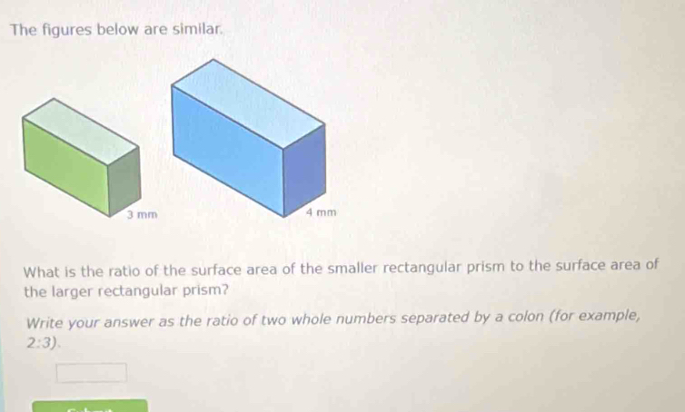 The figures below are similar. 
What is the ratio of the surface area of the smaller rectangular prism to the surface area of 
the larger rectangular prism? 
Write your answer as the ratio of two whole numbers separated by a colon (for example,
2:3).