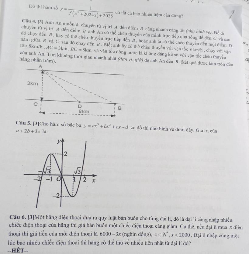 Đồ thị hàm số y= 1/f(x^3+2024x)+2025  có tắt cả bao nhiêu tiệm cận đứng?
Câu 4. [3] Anh An muốn di chuyền từ vị trí A đến điểm B càng nhanh càng tốt (như hình vẽ). Đế đi
chuyển từ vị trí A đến điểm B anh An có thể chèo thuyền của mình trực tiếp qua sông để đến C và sau
đó chạy đến B , hay có thể chèo thuyền trực tiếp đến B , hoặc anh ta có thể chèo thuyền đến một điểm D
nằm giữa B. và C sau đó chạy đến B . Biết anh ấy có thể chèo thuyền với vận tốc 6km/h , chạy với vận
tốc 8km/h , AC=3km,BC=8km và vận tốc dòng nước là không đáng kể so với vận tốc chèo thuyền
của anh An. Tim khoảng thời gian nhanh nhất (đơn vị: giờ) để anh An đến B (kết quả được làm tròn đến
hàng phần trăm).
Câu 5. [3]Cho hàm số bậc ba y=ax^3+bx^2+cx+d có đồ thị như hình vẽ dưới đây. Giá trị của
a+2b+3c là:
Câu 6. [3]Một hãng điện thoại đưa ra quy luật bán buôn cho từng đại lí, đó là đại lí càng nhập nhiều
chiếc điện thoại của hãng thì giá bán buôn một chiếc điện thoại càng giảm. Cụ thể, nếu đại lí mua x điện
thoại thì giá tiền của mỗi điện thoại là 6000-3x (nghìn đồng), x∈ N^*,x<2000</tex> . Đại lí nhập cùng một
lúc bao nhiêu chiếc điện thoại thì hãng có thể thu về nhiều tiền nhất từ đại lí đó?
--HÉT--