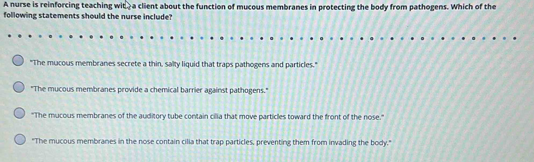 A nurse is reinforcing teaching wit - a client about the function of mucous membranes in protecting the body from pathogens. Which of the
following statements should the nurse include?
"The mucous membranes secrete a thin, salty liquid that traps pathogens and particles."
"The mucous membranes provide a chemical barrier against pathogens."
"The mucous membranes of the auditory tube contain cilia that move particles toward the front of the nose."
"The mucous membranes in the nose contain cilia that trap particles, preventing them from invading the body."