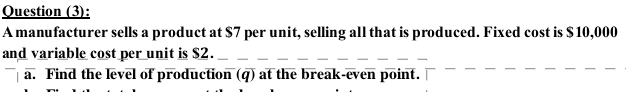 Question (3): 
A manufacturer sells a product at $7 per unit, selling all that is produced. Fixed cost is $ 10,000
and variable cost per unit is $2. 
a. Find the level of production (q) at the break-even point.