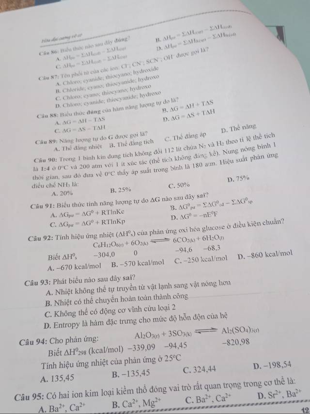 Hòa dại cưng vô có
Cầu 86: Biểu thức nào sau đây đúng? B. △ H_pu=sumlimits △ H_(ur)-sumlimits △ H_cyot
A. △ H_50=sumlimits △ H_c=0-sumlimits △ H_c=0 D.
Câu 87: Tên phối tử của các ion: △ H_po=sumlimits △ H_acion-sumlimits △ H_aces CN;CN;SCN; OH được gọi là? △ H_pe=sumlimits △ H_alpha (sp)-sumlimits △ H_alpha (cd)
C
A. Chloro; cyanide; thiocyano; hydroxide
B. Chloride; cyano; thiocyanide; hydroxo
C. Chloro; eyano; thiocyano; hydroxo
D. Chloro; cyanide; thiocyanide; hydroxo
Câu 88: Biểu thức đùng của hàm năng lượng tự do là? △ G=△ H+T△ S
B.
A. △ G=△ H-T△ S
D. △ G=△ S+T△ H
C. △ G=△ S-T△ H
Câu 89: Năng lượng tự do G được gọi là?
A. Thể đăng nhiệt B. Thể đẳng tích C. Thế đẳng áp D. Thể năng
Câu 90: Trong 1 binh kin đung tích không đổi 112 lít chứa Ng và H₂ theo tỉ lệ thể tích
kd).  Nung nóng bình 1
là 1:4 à 0°C và 200 atm với 1 ít xúc tác (thể tích không đảng
thời gian, sau đó đưa v^2circ O°C thấy áp suất trong bình là 180 am. Hiệu suất phản ứng
điều chế NH₃ là:
A. 20% B. 25% C. 50% D. 75%
Câu 91: Biểu thức tính năng lượng tự do △ G nào sau dây sai?
A. △ G_pu=△ G^0+RTln Kc B. △ G°rho _u=sumlimits △ G^o_cd-sumlimits △ G^o_sp
C. △ G_pu=△ G°+RTln Kp D. △ G°=-nE°F
Câu 92: Tính hiệu ứng nhiệt C_6H_12O_6(r)+6O_2(k)leftharpoons 6CO_2(k)+6H_2O_(l) (△ H^0_x) của phản ứng oxi hóa glucose ở điều kiện chuẩn?
Biết △ H^0_5 -304.0 o -94,6 -68,3
A. ~670 kcal/mol B. -570 kcal/mol C. -250 kcal/mol D. -860 kcal/mol
Câu 93: Phát biểu nào sau đây sai?
A. Nhiệt không thể tự truyền từ vật lạnh sang vật nóng hơn
B. Nhiệt có thể chuyển hoàn toàn thành công
C. Không thể có động cơ vĩnh cửu loại 2
D. Entropy là hàm đặc trưng cho mức độ hỗn độn của hệ
Câu 94: Cho phản ứng: Al_2O_3(r)+3SO_3(k)leftharpoons Al_2(SO_4)_3(r)
Biết △ H^0_298 (kcal/mol) -339,09 -94,45 -820,98
Tính hiệu ứng nhiệt của phản ứng ở 25°C
A. 135,45 B. −135,45 C. 324,44 D. −198,54
Câu 95: Có hai ion kim loại kiểm thổ đóng vai trò rất quan trọng trong cơ thể là:
A. Ba^(2+),Ca^(2+) B. Ca^(2+),Mg^(2+) C. Ba^(2+),Ca^(2+) D. Sr^(2+),Ba^(2+)
12