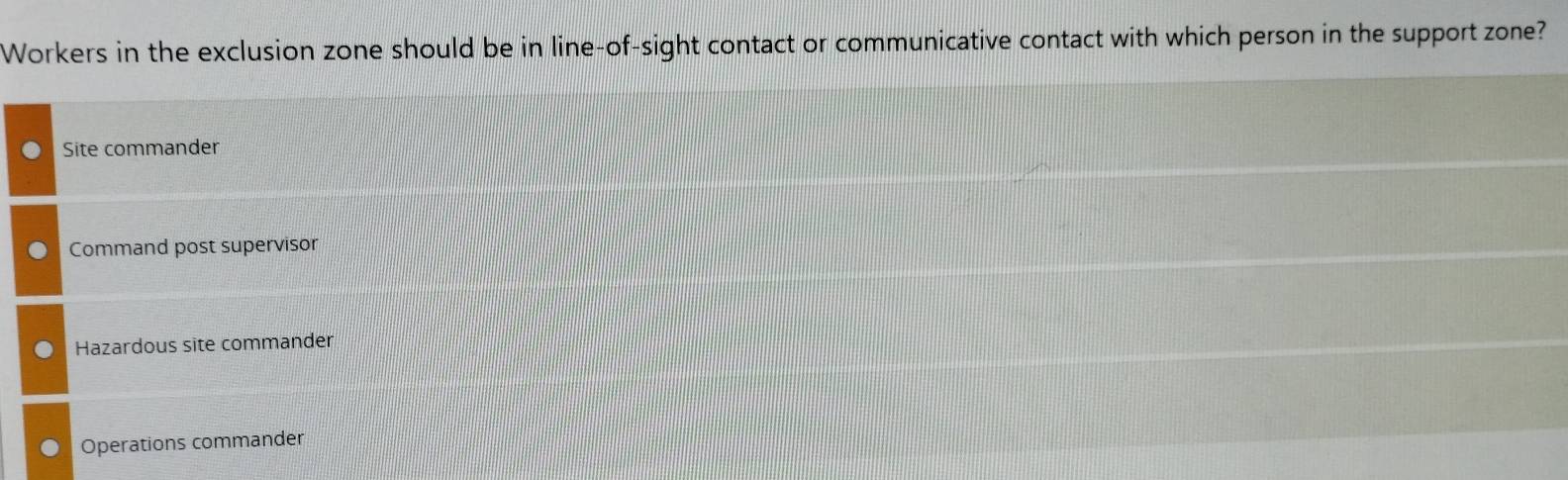 Workers in the exclusion zone should be in line-of-sight contact or communicative contact with which person in the support zone?
Site commander
Command post supervisor
Hazardous site commander
Operations commander