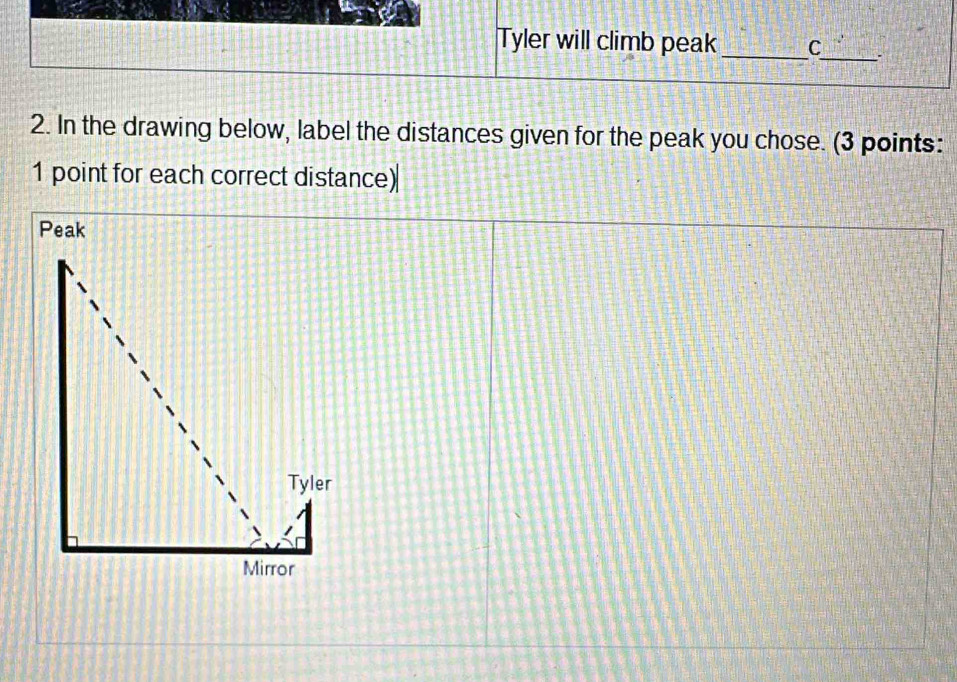 Tyler will climb peak_ C 
_ 
2. In the drawing below, label the distances given for the peak you chose. (3 points: 
1 point for each correct distance) 
Peak