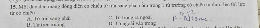 Một dây dẫn mang dòng điện có chiều từ trái sang phải nằm trong 1 từ trường có chiều từ dưới lên thì lực
từ có chiều
A. Từ trái sang phải C. Từ trong ra ngoài
B. Từ trên xuống D. Từ ngoài vào trong