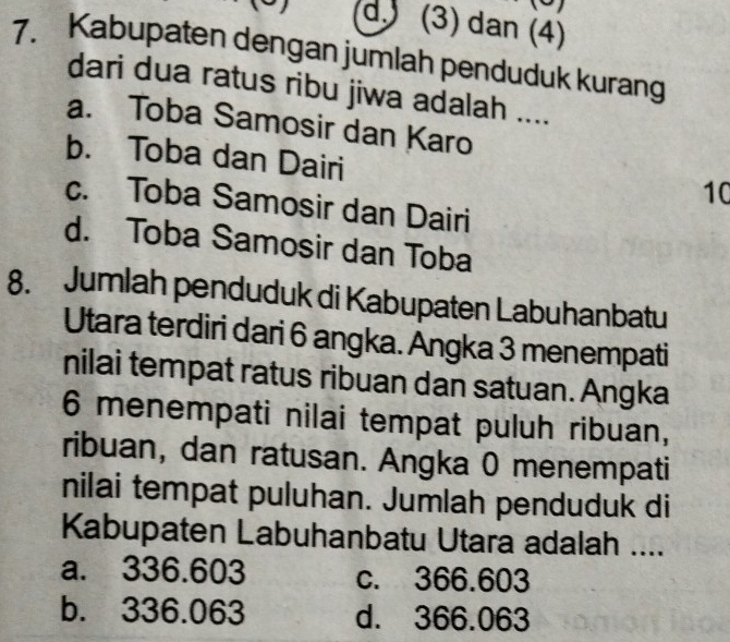 (3) dan (4)
7. Kabupaten dengan jumlah penduduk kurang
dari dua ratus ribu jiwa adalah ....
a. Toba Samosir dan Karo
b. Toba dan Dairi
10
c. Toba Samosir dan Dairi
d. Toba Samosir dan Toba
8. Jumlah penduduk di Kabupaten Labuhanbatu
Utara terdiri dari 6 angka. Angka 3 menempati
nilai tempat ratus ribuan dan satuan. Angka
6 menempati nilai tempat puluh ribuan,
ribuan, dan ratusan. Angka 0 menempati
nilai tempat puluhan. Jumlah penduduk di
Kabupaten Labuhanbatu Utara adalah ....
a. 336.603 c. 366.603
b. 336.063 d. 366.063