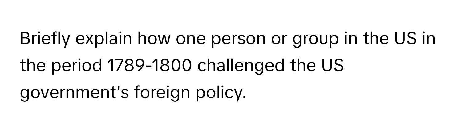 Briefly explain how one person or group in the US in the period 1789-1800 challenged the US government's foreign policy.