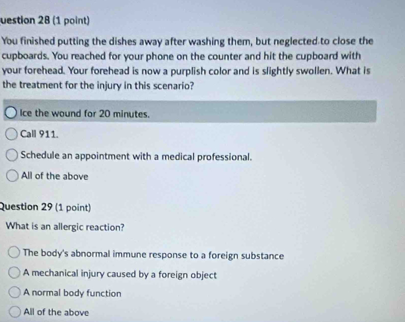 uestion 28 (1 point)
You finished putting the dishes away after washing them, but neglected to close the
cupboards. You reached for your phone on the counter and hit the cupboard with
your forehead. Your forehead is now a purplish color and is slightly swollen. What is
the treatment for the injury in this scenario?
Ice the wound for 20 minutes.
Call 911.
Schedule an appointment with a medical professional.
All of the above
Question 29 (1 point)
What is an allergic reaction?
The body's abnormal immune response to a foreign substance
A mechanical injury caused by a foreign object
A normal body function
All of the above