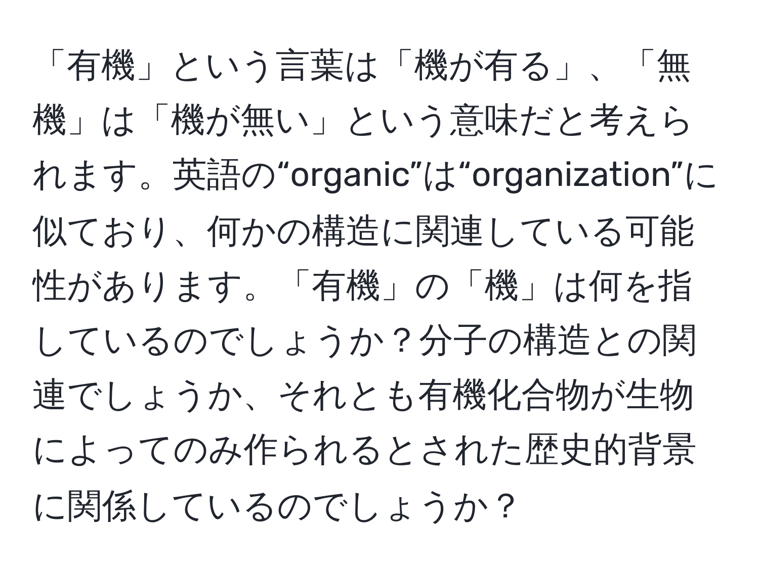 「有機」という言葉は「機が有る」、「無機」は「機が無い」という意味だと考えられます。英語の“organic”は“organization”に似ており、何かの構造に関連している可能性があります。「有機」の「機」は何を指しているのでしょうか？分子の構造との関連でしょうか、それとも有機化合物が生物によってのみ作られるとされた歴史的背景に関係しているのでしょうか？