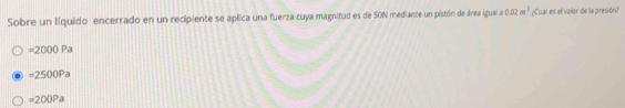 Sobre un líquido encerrado en un recipiente se aplica una fuerza cuya magnitud es de SON mediance un pistón de área igual a 0.02m^3 ¿Cual es el valor de la presión?
=2000Pa
=2500Pa
=200Pa