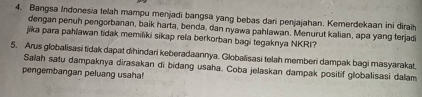 Bangsa Indonesia telah mampu menjadi bangsa yang bebas dari penjajahan. Kemerdekaan ini diraih 
dengan penuh pengorbanan, baik harta, benda, dan nyawa pahlawan. Menurut kalian, apa yang terjadi 
jika para pahlawan tidak memiliki sikap rela berkorban bagi tegaknya NKRI? 
5. Arus globalisasi tidak dapat dihindari keberadaannya. Globalisasi telah memberi dampak bagi masyarakat. 
Salah satu dampaknya dirasakan di bidang usaha. Coba jelaskan dampak positif globalisasi dalam 
pengembangan peluang usaha!