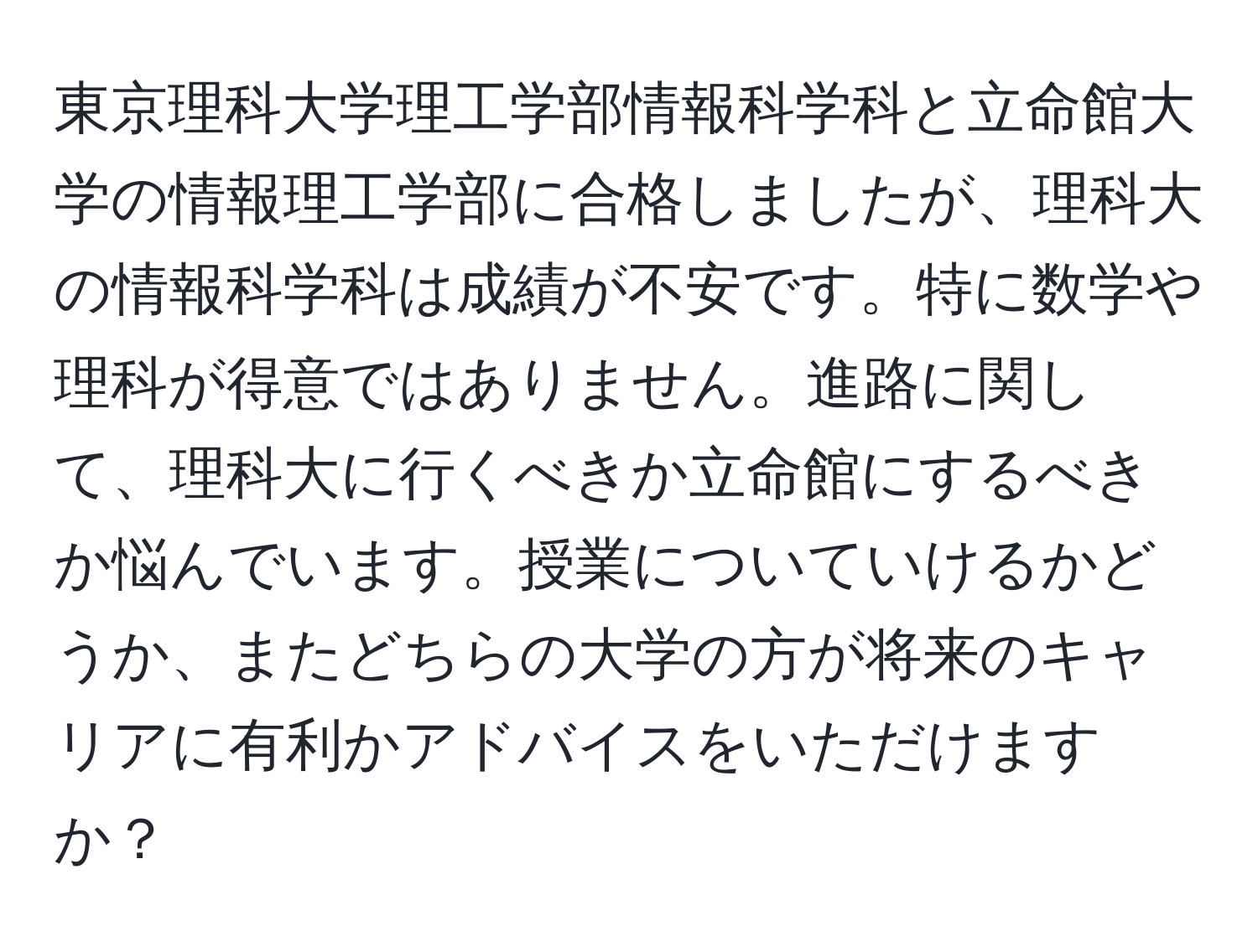 東京理科大学理工学部情報科学科と立命館大学の情報理工学部に合格しましたが、理科大の情報科学科は成績が不安です。特に数学や理科が得意ではありません。進路に関して、理科大に行くべきか立命館にするべきか悩んでいます。授業についていけるかどうか、またどちらの大学の方が将来のキャリアに有利かアドバイスをいただけますか？