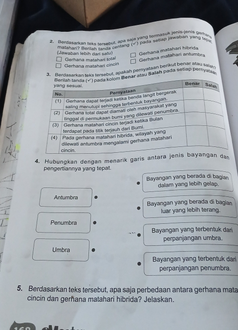 Berdasarkan teks tersebut, apa saja yang termasuk jenis-jenis gerha
matahari? Berilah tanda centang (√ ) pada setiap jawaban yang tep
(Jawaban lebih dari satu) Gerhana matahari hibrida
Gerhana matahari total
Gerhana matahari antumbra
Gerhana matahari cincin
3. Berdasarkan teks tersebut, apakah pernyataan berikut benar atau saiah
nar atau Şalah pada setiap pernyatar
4. Hubungkan dengan menarik garis an
pengertiannya yang tepat.
Bayangan yang berada di bagian
dalam yang lebih gelap.
Antumbra
Bayangan yang berada di bagian
luar yang lebih terang.
Penumbra
Bayangan yang terbentuk dari
perpanjangan umbra.
Umbra
Bayangan yang terbentuk dari
perpanjangan penumbra.
5. Berdasarkan teks tersebut, apa saja perbedaan antara gerhana mata
cincin dan gerhana matahari hibrida? Jelaskan.