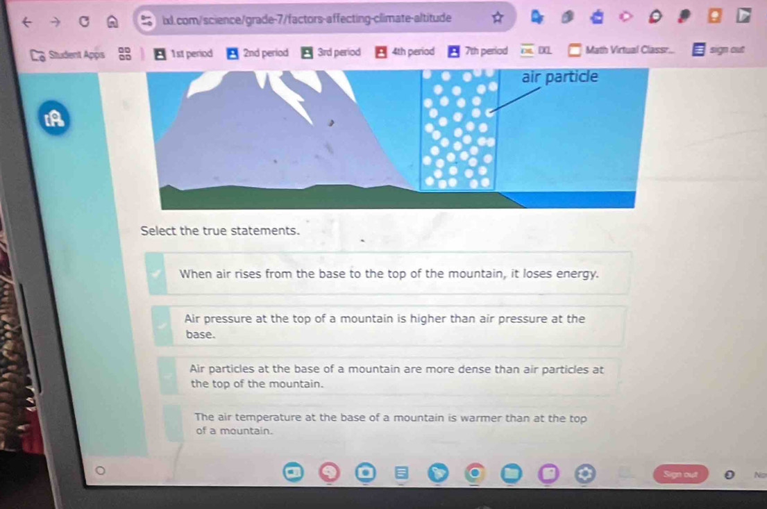 Student Apps 1st period 2nd period 3rd period 4th period 7th period Math Virtual Classr. sign out
Select the true statements.
When air rises from the base to the top of the mountain, it loses energy.
Air pressure at the top of a mountain is higher than air pressure at the
base.
Air particles at the base of a mountain are more dense than air particles at
the top of the mountain.
The air temperature at the base of a mountain is warmer than at the top
of a mountain.
Sign out