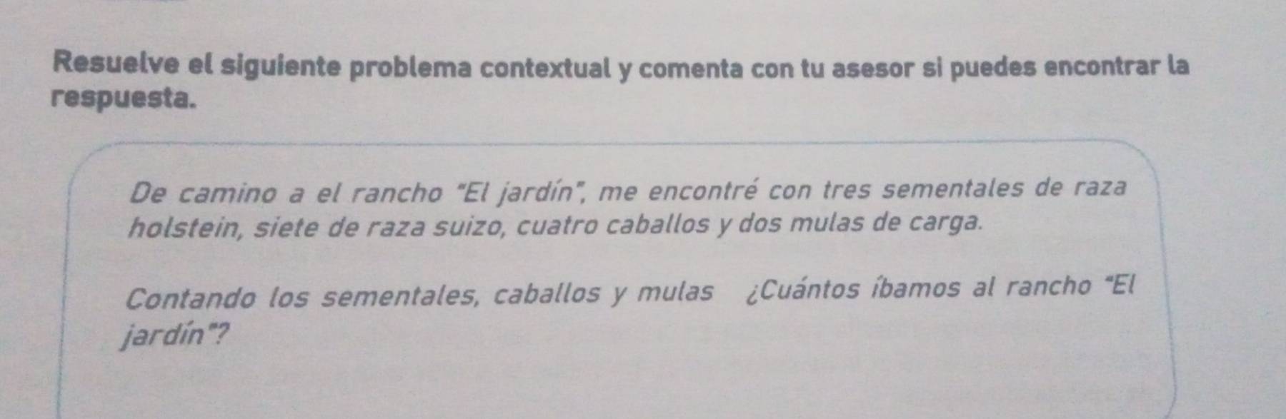 Resuelve el siguiente problema contextual y comenta con tu asesor si puedes encontrar la 
respuesta. 
De camino a el rancho "El jardín", me encontré con tres sementales de raza 
holstein, siete de raza suizo, cuatro caballos y dos mulas de carga. 
Contando los sementales, caballos y mulas ¿Cuántos íbamos al rancho "El 
jardín"?