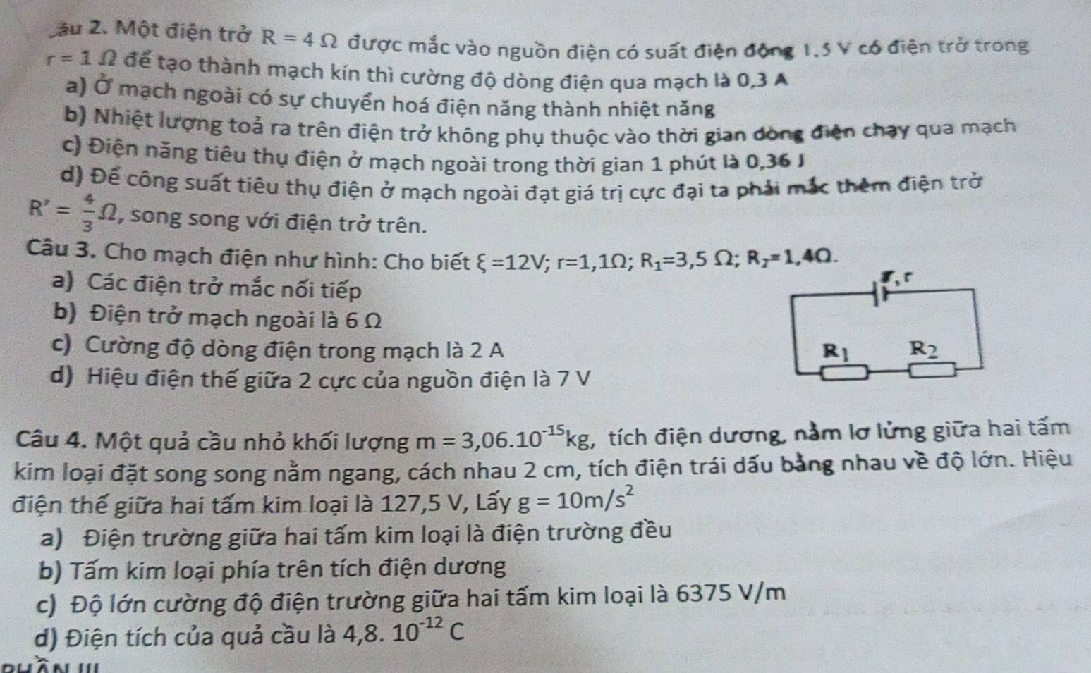 2ầu 2. Một điện trở R=4Omega được mắc vào nguồn điện có suất điện động 1.5 V có điện trở trong
r=1Omega để tạo thành mạch kín thì cường độ dòng điện qua mạch là 0,3 A
a) Ở mạch ngoài có sự chuyển hoá điện năng thành nhiệt năng
b) Nhiệt lượng toả ra trên điện trở không phụ thuộc vào thời gian đòng điện chạy qua mạch
c) Điện năng tiêu thụ điện ở mạch ngoài trong thời gian 1 phút là 0,36 J
d) Để công suất tiêu thụ điện ở mạch ngoài đạt giá trị cực đại ta phải mắc thêm điện trở
R'= 4/3 Omega , song song với điện trở trên.
Câu 3. Cho mạch điện như hình: Cho biết xi =12V;r=1,1Omega ;R_1=3,5Omega ;R_2=1,4Omega .
a) Các điện trở mắc nối tiếp
b) Điện trở mạch ngoài là 6 Ω
c) Cường độ dòng điện trong mạch là 2 A
d) Hiệu điện thế giữa 2 cực của nguồn điện là 7 V
Câu 4. Một quả cầu nhỏ khối lượng m=3,06.10^(-15)kg , tích điện dương, nằm lơ lửng giữa hai tấm
kim loại đặt song song nằm ngang, cách nhau 2 cm, tích điện trái dấu bằng nhau về độ lớn. Hiệu
điện thế giữa hai tấm kim loại là 127,5 V, Lấy g=10m/s^2
a) Điện trường giữa hai tấm kim loại là điện trường đều
b) Tấm kim loại phía trên tích điện dương
c) Độ lớn cường độ điện trường giữa hai tấm kim loại là 6375 V/m
d) Điện tích của quả cầu là 4,8.10^(-12)C