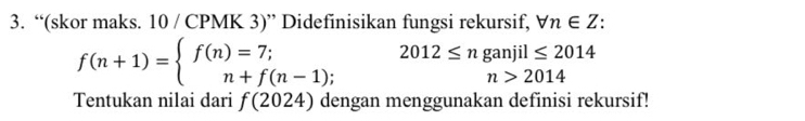 “(skor maks. 10 / CPMK 3)” Didefinisikan fungsi rekursif, forall n∈ Z.
f(n+1)=beginarrayl f(n)=7; n+f(n-1);endarray. 2012≤ nganjil≤ 2014
n>2014
Tentukan nilai dari f(2024) dengan menggunakan definisi rekursif!